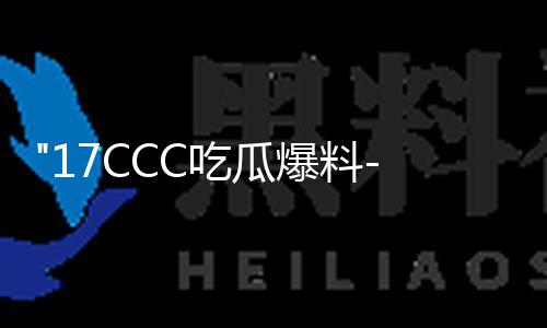 17CCC-：！！17ccc吃瓜爆料免费吃